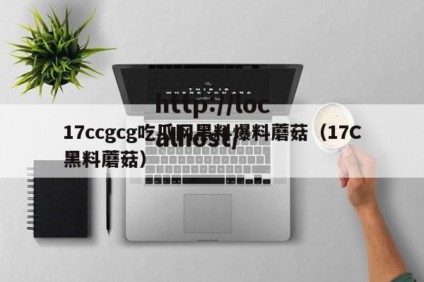 17ccgcg吃瓜网黑料爆料蘑菇（17C黑料蘑菇）